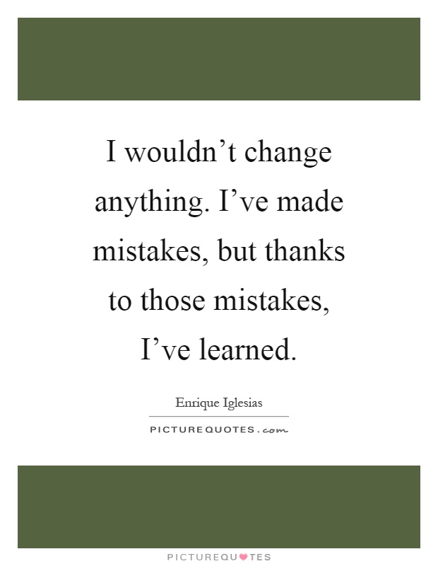 I wouldn't change anything. I've made mistakes, but thanks to those mistakes, I've learned Picture Quote #1