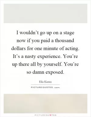 I wouldn’t go up on a stage now if you paid a thousand dollars for one minute of acting. It’s a nasty experience. You’re up there all by yourself. You’re so damn exposed Picture Quote #1