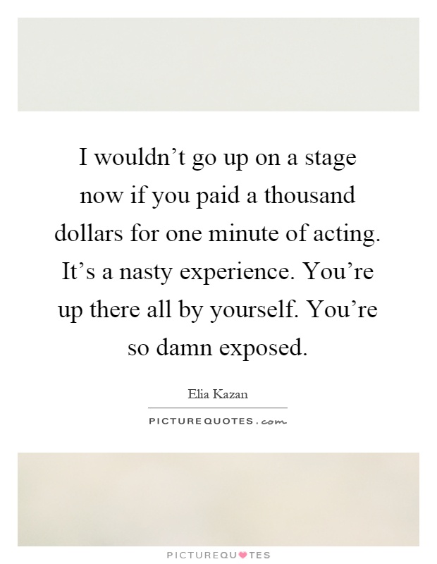 I wouldn't go up on a stage now if you paid a thousand dollars for one minute of acting. It's a nasty experience. You're up there all by yourself. You're so damn exposed Picture Quote #1