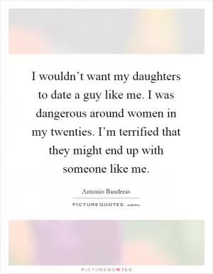 I wouldn’t want my daughters to date a guy like me. I was dangerous around women in my twenties. I’m terrified that they might end up with someone like me Picture Quote #1