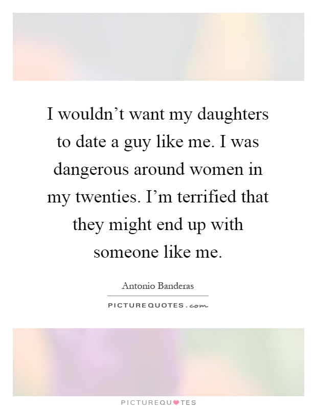 I wouldn't want my daughters to date a guy like me. I was dangerous around women in my twenties. I'm terrified that they might end up with someone like me Picture Quote #1