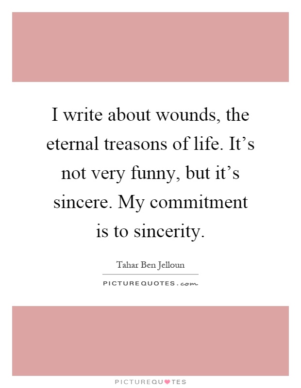 I write about wounds, the eternal treasons of life. It's not very funny, but it's sincere. My commitment is to sincerity Picture Quote #1
