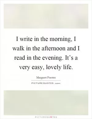I write in the morning, I walk in the afternoon and I read in the evening. It’s a very easy, lovely life Picture Quote #1