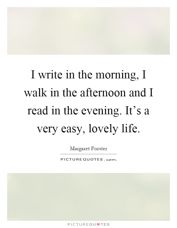 I write in the morning, I walk in the afternoon and I read in the evening. It's a very easy, lovely life Picture Quote #1