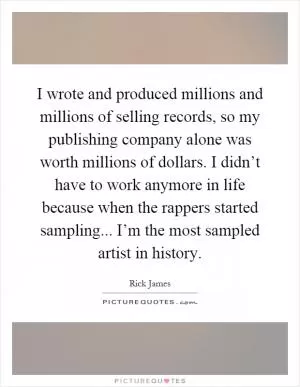 I wrote and produced millions and millions of selling records, so my publishing company alone was worth millions of dollars. I didn’t have to work anymore in life because when the rappers started sampling... I’m the most sampled artist in history Picture Quote #1