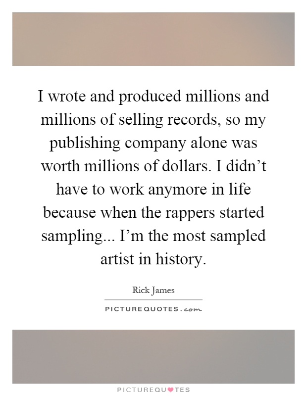 I wrote and produced millions and millions of selling records, so my publishing company alone was worth millions of dollars. I didn't have to work anymore in life because when the rappers started sampling... I'm the most sampled artist in history Picture Quote #1