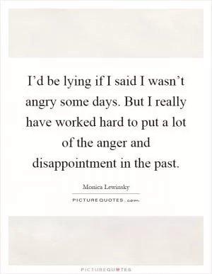 I’d be lying if I said I wasn’t angry some days. But I really have worked hard to put a lot of the anger and disappointment in the past Picture Quote #1