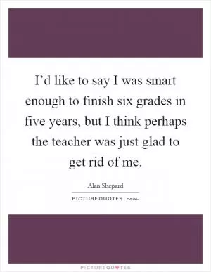 I’d like to say I was smart enough to finish six grades in five years, but I think perhaps the teacher was just glad to get rid of me Picture Quote #1
