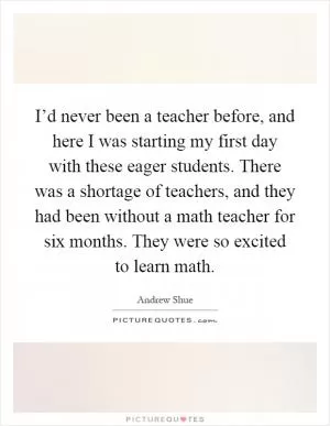 I’d never been a teacher before, and here I was starting my first day with these eager students. There was a shortage of teachers, and they had been without a math teacher for six months. They were so excited to learn math Picture Quote #1