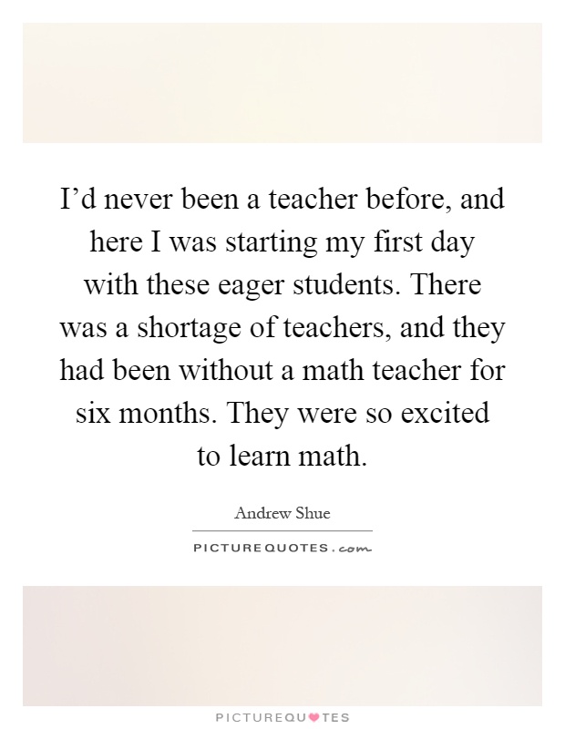 I'd never been a teacher before, and here I was starting my first day with these eager students. There was a shortage of teachers, and they had been without a math teacher for six months. They were so excited to learn math Picture Quote #1