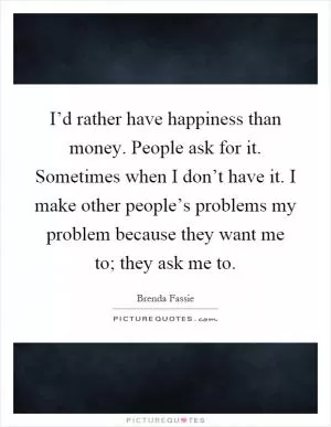 I’d rather have happiness than money. People ask for it. Sometimes when I don’t have it. I make other people’s problems my problem because they want me to; they ask me to Picture Quote #1
