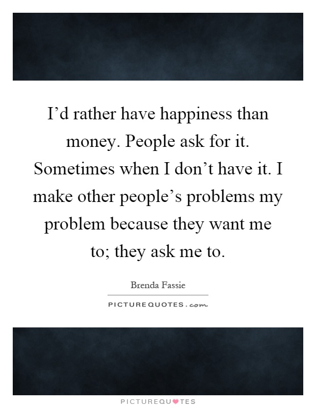 I'd rather have happiness than money. People ask for it. Sometimes when I don't have it. I make other people's problems my problem because they want me to; they ask me to Picture Quote #1