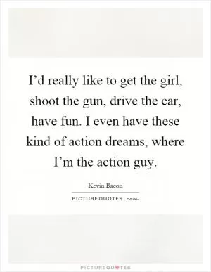 I’d really like to get the girl, shoot the gun, drive the car, have fun. I even have these kind of action dreams, where I’m the action guy Picture Quote #1