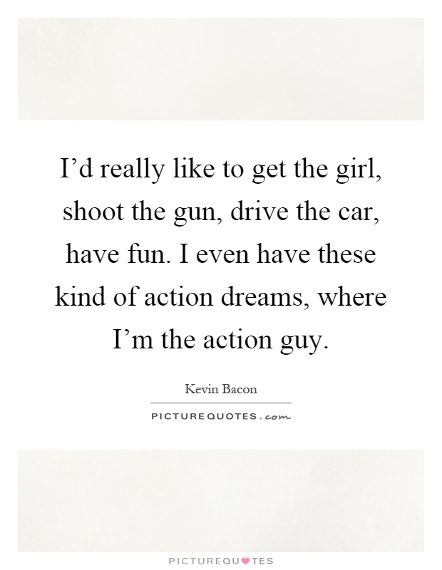 I'd really like to get the girl, shoot the gun, drive the car, have fun. I even have these kind of action dreams, where I'm the action guy Picture Quote #1