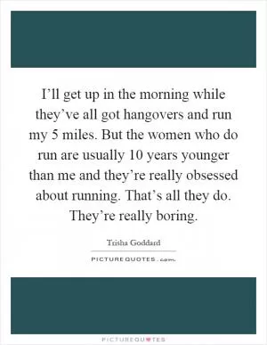 I’ll get up in the morning while they’ve all got hangovers and run my 5 miles. But the women who do run are usually 10 years younger than me and they’re really obsessed about running. That’s all they do. They’re really boring Picture Quote #1