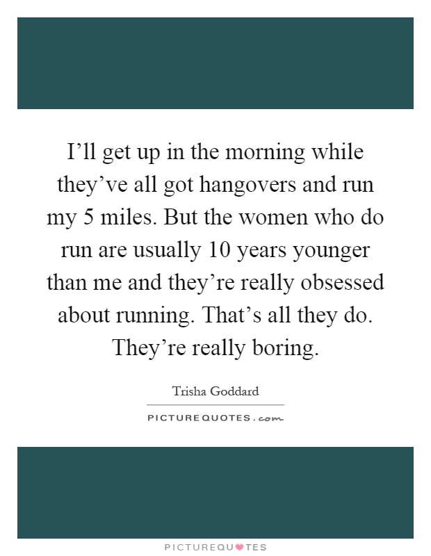 I'll get up in the morning while they've all got hangovers and run my 5 miles. But the women who do run are usually 10 years younger than me and they're really obsessed about running. That's all they do. They're really boring Picture Quote #1