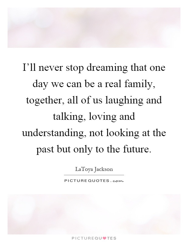 I'll never stop dreaming that one day we can be a real family, together, all of us laughing and talking, loving and understanding, not looking at the past but only to the future Picture Quote #1