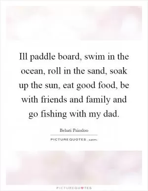 Ill paddle board, swim in the ocean, roll in the sand, soak up the sun, eat good food, be with friends and family and go fishing with my dad Picture Quote #1