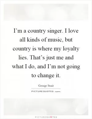 I’m a country singer. I love all kinds of music, but country is where my loyalty lies. That’s just me and what I do, and I’m not going to change it Picture Quote #1