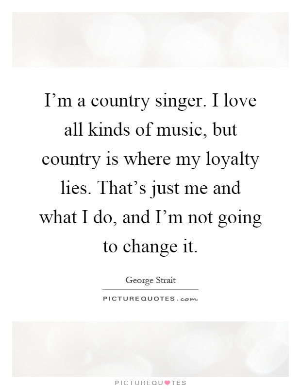 I'm a country singer. I love all kinds of music, but country is where my loyalty lies. That's just me and what I do, and I'm not going to change it Picture Quote #1