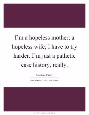 I’m a hopeless mother; a hopeless wife; I have to try harder. I’m just a pathetic case history, really Picture Quote #1