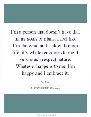 I’m a person that doesn’t have that many goals or plans. I feel like I’m the wind and I blow through life; it’s whatever comes to me. I very much respect nature. Whatever happens to me, I’m happy and I embrace it Picture Quote #1