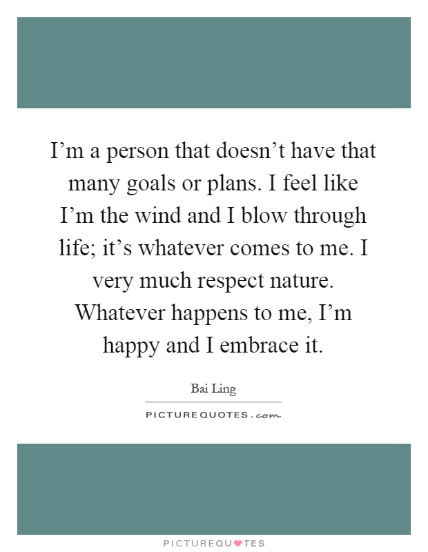 I'm a person that doesn't have that many goals or plans. I feel like I'm the wind and I blow through life; it's whatever comes to me. I very much respect nature. Whatever happens to me, I'm happy and I embrace it Picture Quote #1