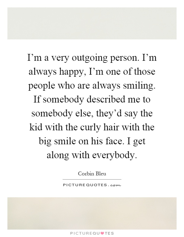 I'm a very outgoing person. I'm always happy, I'm one of those people who are always smiling. If somebody described me to somebody else, they'd say the kid with the curly hair with the big smile on his face. I get along with everybody Picture Quote #1