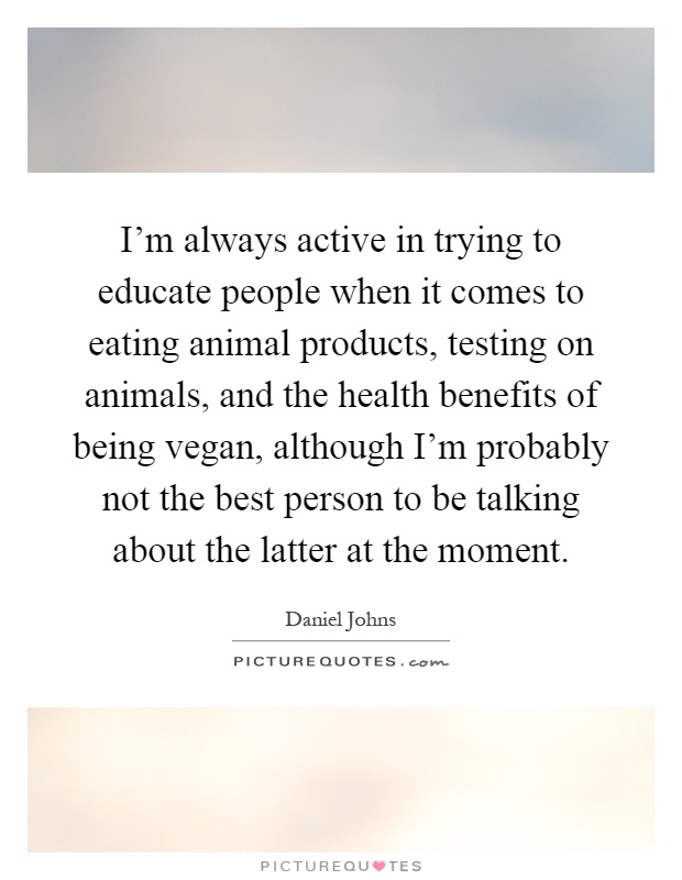 I'm always active in trying to educate people when it comes to eating animal products, testing on animals, and the health benefits of being vegan, although I'm probably not the best person to be talking about the latter at the moment Picture Quote #1