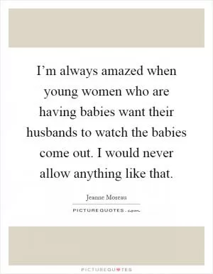 I’m always amazed when young women who are having babies want their husbands to watch the babies come out. I would never allow anything like that Picture Quote #1