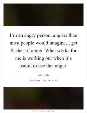 I’m an angry person, angrier than most people would imagine, I get flashes of anger. What works for me is working out when it’s useful to use that anger Picture Quote #1