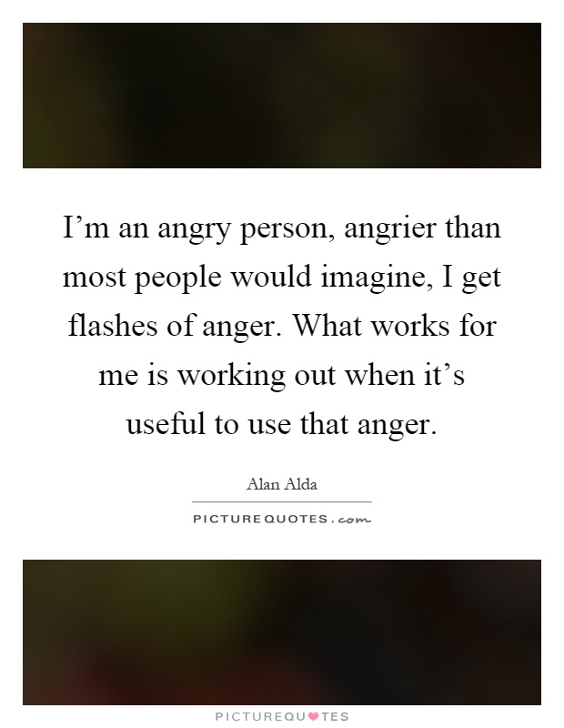I'm an angry person, angrier than most people would imagine, I get flashes of anger. What works for me is working out when it's useful to use that anger Picture Quote #1