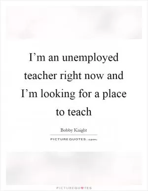 I’m an unemployed teacher right now and I’m looking for a place to teach Picture Quote #1
