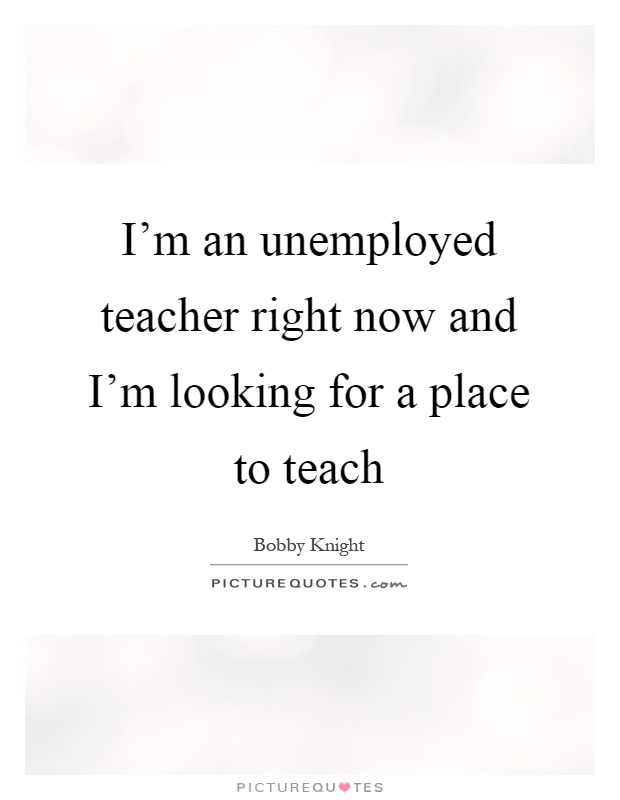 I'm an unemployed teacher right now and I'm looking for a place to teach Picture Quote #1