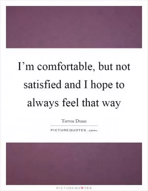 I’m comfortable, but not satisfied and I hope to always feel that way Picture Quote #1