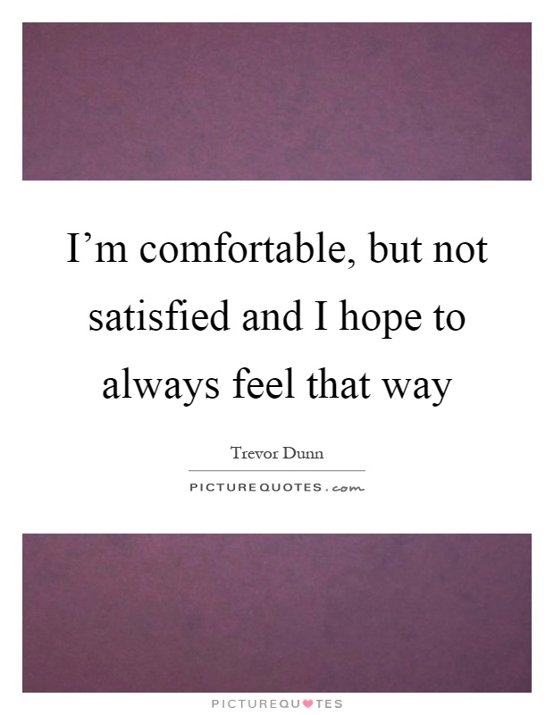 I'm comfortable, but not satisfied and I hope to always feel that way Picture Quote #1