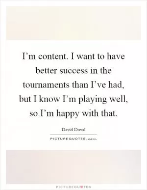 I’m content. I want to have better success in the tournaments than I’ve had, but I know I’m playing well, so I’m happy with that Picture Quote #1