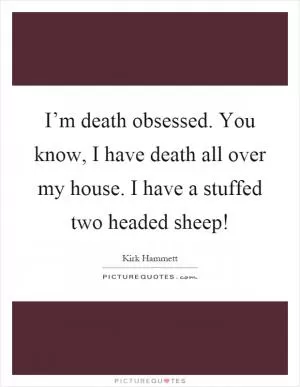 I’m death obsessed. You know, I have death all over my house. I have a stuffed two headed sheep! Picture Quote #1