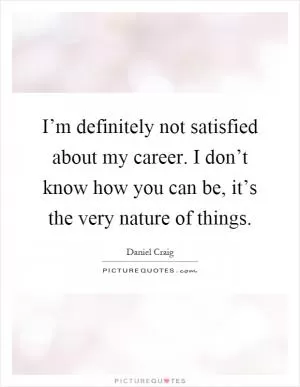 I’m definitely not satisfied about my career. I don’t know how you can be, it’s the very nature of things Picture Quote #1