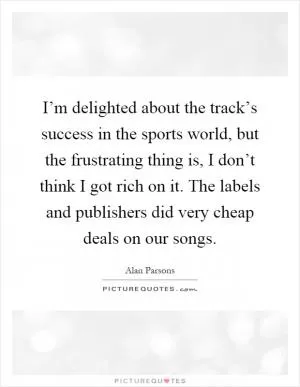 I’m delighted about the track’s success in the sports world, but the frustrating thing is, I don’t think I got rich on it. The labels and publishers did very cheap deals on our songs Picture Quote #1