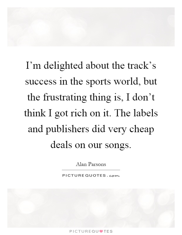 I'm delighted about the track's success in the sports world, but the frustrating thing is, I don't think I got rich on it. The labels and publishers did very cheap deals on our songs Picture Quote #1