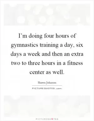 I’m doing four hours of gymnastics training a day, six days a week and then an extra two to three hours in a fitness center as well Picture Quote #1
