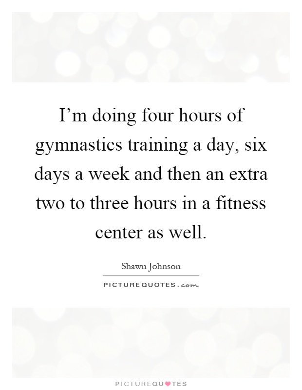 I'm doing four hours of gymnastics training a day, six days a week and then an extra two to three hours in a fitness center as well Picture Quote #1