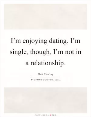 I’m enjoying dating. I’m single, though, I’m not in a relationship Picture Quote #1