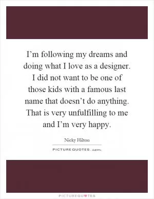 I’m following my dreams and doing what I love as a designer. I did not want to be one of those kids with a famous last name that doesn’t do anything. That is very unfulfilling to me and I’m very happy Picture Quote #1
