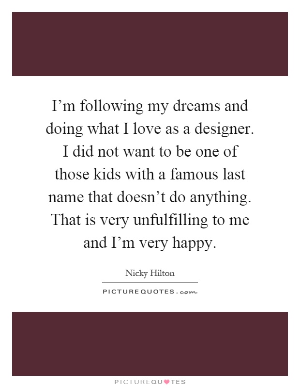 I'm following my dreams and doing what I love as a designer. I did not want to be one of those kids with a famous last name that doesn't do anything. That is very unfulfilling to me and I'm very happy Picture Quote #1