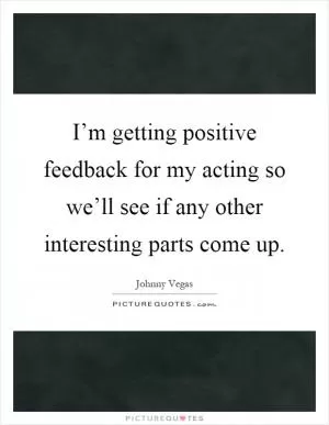 I’m getting positive feedback for my acting so we’ll see if any other interesting parts come up Picture Quote #1
