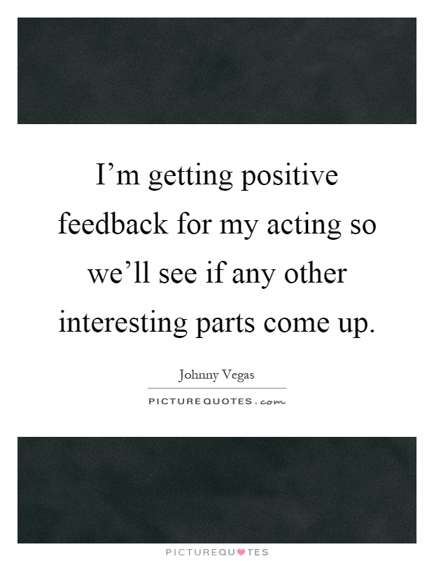 I'm getting positive feedback for my acting so we'll see if any other interesting parts come up Picture Quote #1