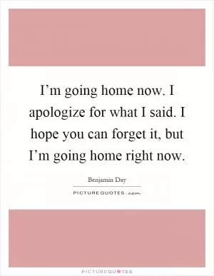 I’m going home now. I apologize for what I said. I hope you can forget it, but I’m going home right now Picture Quote #1