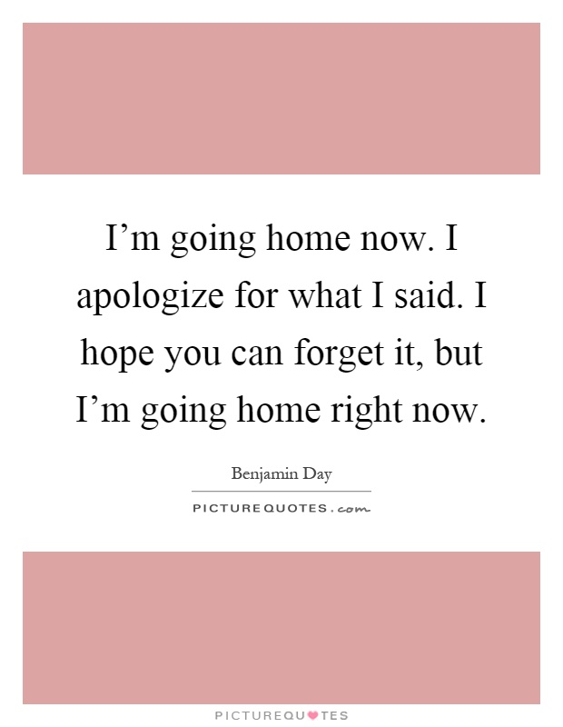 I'm going home now. I apologize for what I said. I hope you can forget it, but I'm going home right now Picture Quote #1